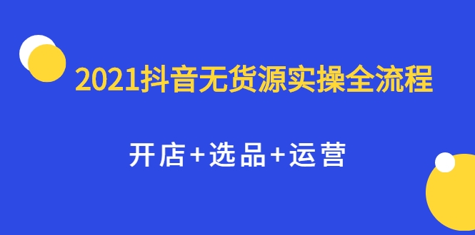 2021抖音无货源实操全流程，开店+选品+运营，全职兼职都可操作资料-资料聚-淘金-淘金阁-网上教程第一资源库