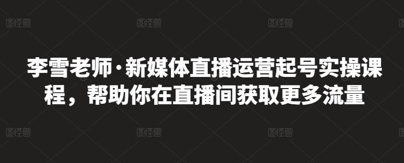 李雪老师·新媒体直播运营起号实操课程，帮助你在直播间获取更多流量资料-资料聚-淘金-淘金阁-网上教程第一资源库