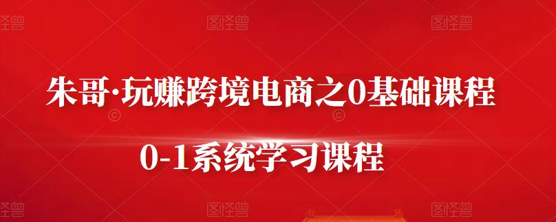 朱哥·玩赚跨境电商之0基础课程，0-1系统学习课程资料-资料聚-淘金-淘金阁-网上教程第一资源库