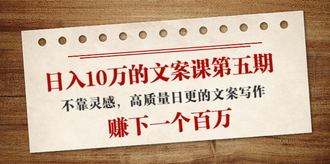 日入10万的文案课第五期， 不靠灵感，高质量日更的文案写作，赚下一个百万资料-资料聚-淘金-淘金阁-网上教程第一资源库
